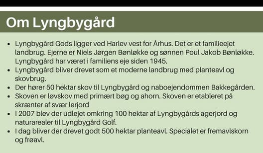 Om Lyngbygård • Lyngbygård Gods ligger ved Harlev vest for Århus. Det er et familieejet landbrug. Ejerne er Niels Jørgen Bønløkke og sønnen Poul Jakob Bønløkke. Lyngbygård har været i familiens eje siden 1945. • Lyngbygård bliver drevet som et moderne land
