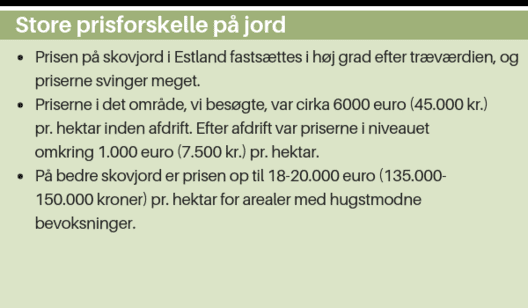 ● Prisen på skovjord i Estland fastsættes i høj grad efter træværdien, og priserne svinger meget. ● Priserne i det område, vi besøgte, var cirka 6000 euro (45.000 kr.) pr. hektar inden afdrift. Efter afdrift var priserne i niveauet omkring 1.000 euro (7.50