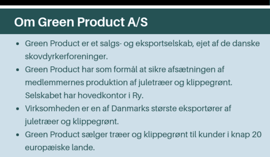 Green Product er et salgs- og eksportselskab, ejet af de danske skovdyrkerforeninger. ● Green Product har som formål at sikre afsætningen af medlemmernes produktion af juletræer og klippegrønt. Selskabet har hovedkontor i Ry. ● Virksomheden er en af Danmar